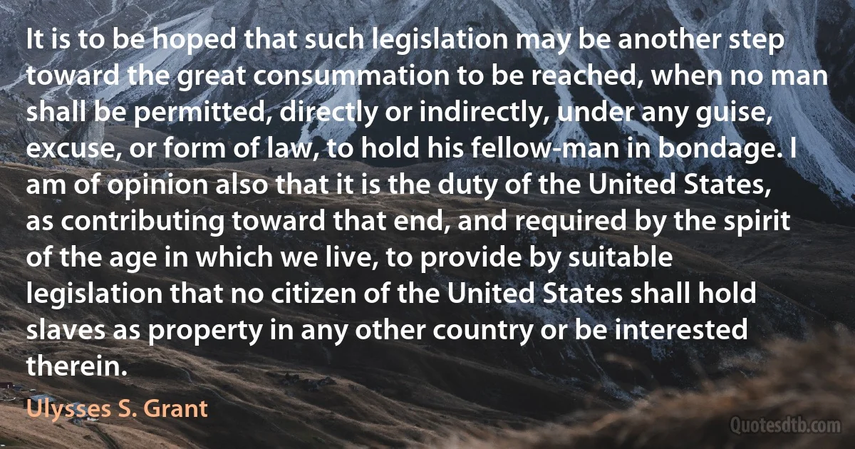 It is to be hoped that such legislation may be another step toward the great consummation to be reached, when no man shall be permitted, directly or indirectly, under any guise, excuse, or form of law, to hold his fellow-man in bondage. I am of opinion also that it is the duty of the United States, as contributing toward that end, and required by the spirit of the age in which we live, to provide by suitable legislation that no citizen of the United States shall hold slaves as property in any other country or be interested therein. (Ulysses S. Grant)