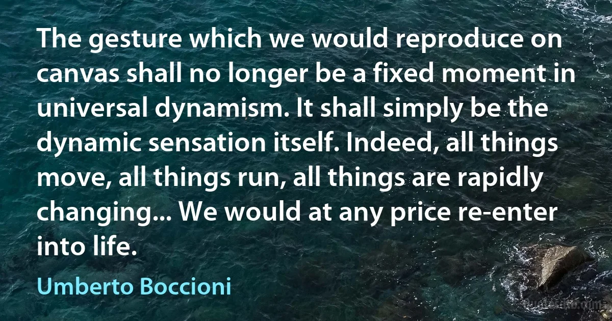 The gesture which we would reproduce on canvas shall no longer be a fixed moment in universal dynamism. It shall simply be the dynamic sensation itself. Indeed, all things move, all things run, all things are rapidly changing... We would at any price re-enter into life. (Umberto Boccioni)