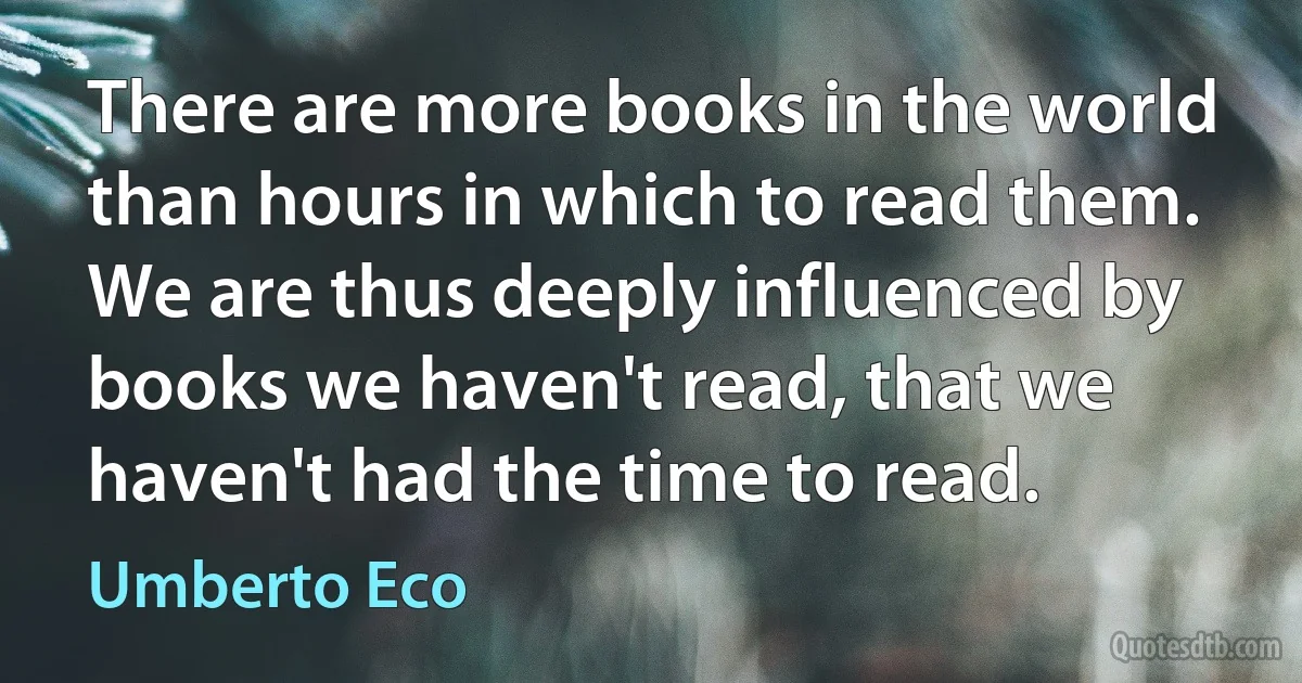 There are more books in the world than hours in which to read them. We are thus deeply influenced by books we haven't read, that we haven't had the time to read. (Umberto Eco)