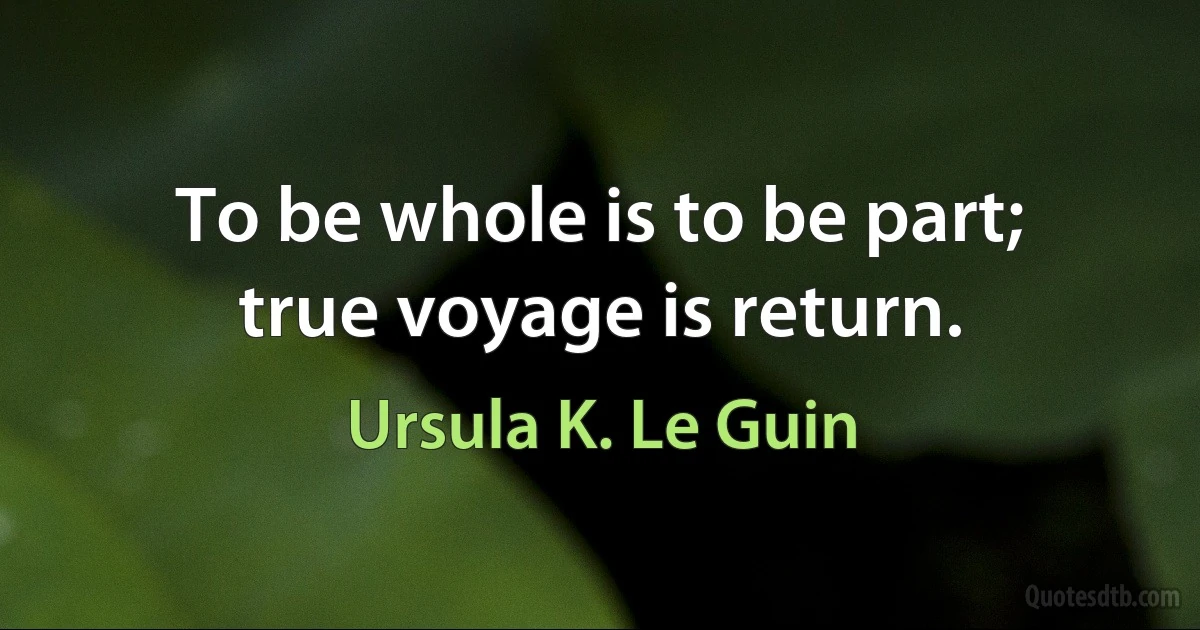 To be whole is to be part;
true voyage is return. (Ursula K. Le Guin)