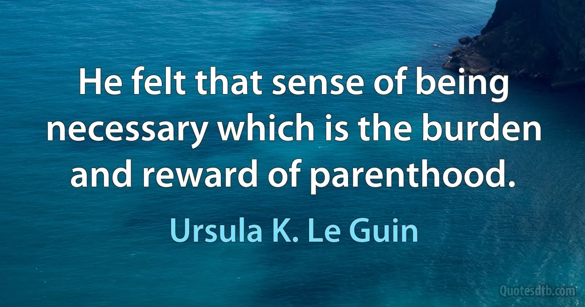 He felt that sense of being necessary which is the burden and reward of parenthood. (Ursula K. Le Guin)