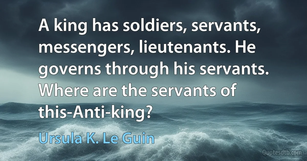 A king has soldiers, servants, messengers, lieutenants. He governs through his servants. Where are the servants of this-Anti-king? (Ursula K. Le Guin)