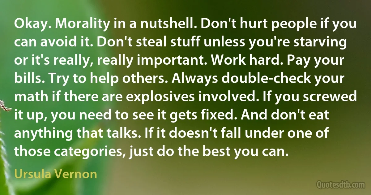 Okay. Morality in a nutshell. Don't hurt people if you can avoid it. Don't steal stuff unless you're starving or it's really, really important. Work hard. Pay your bills. Try to help others. Always double-check your math if there are explosives involved. If you screwed it up, you need to see it gets fixed. And don't eat anything that talks. If it doesn't fall under one of those categories, just do the best you can. (Ursula Vernon)