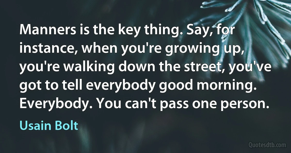 Manners is the key thing. Say, for instance, when you're growing up, you're walking down the street, you've got to tell everybody good morning. Everybody. You can't pass one person. (Usain Bolt)