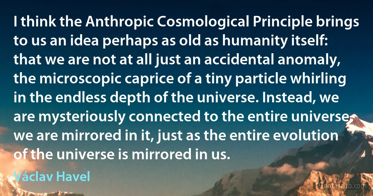 I think the Anthropic Cosmological Principle brings to us an idea perhaps as old as humanity itself: that we are not at all just an accidental anomaly, the microscopic caprice of a tiny particle whirling in the endless depth of the universe. Instead, we are mysteriously connected to the entire universe, we are mirrored in it, just as the entire evolution of the universe is mirrored in us. (Václav Havel)