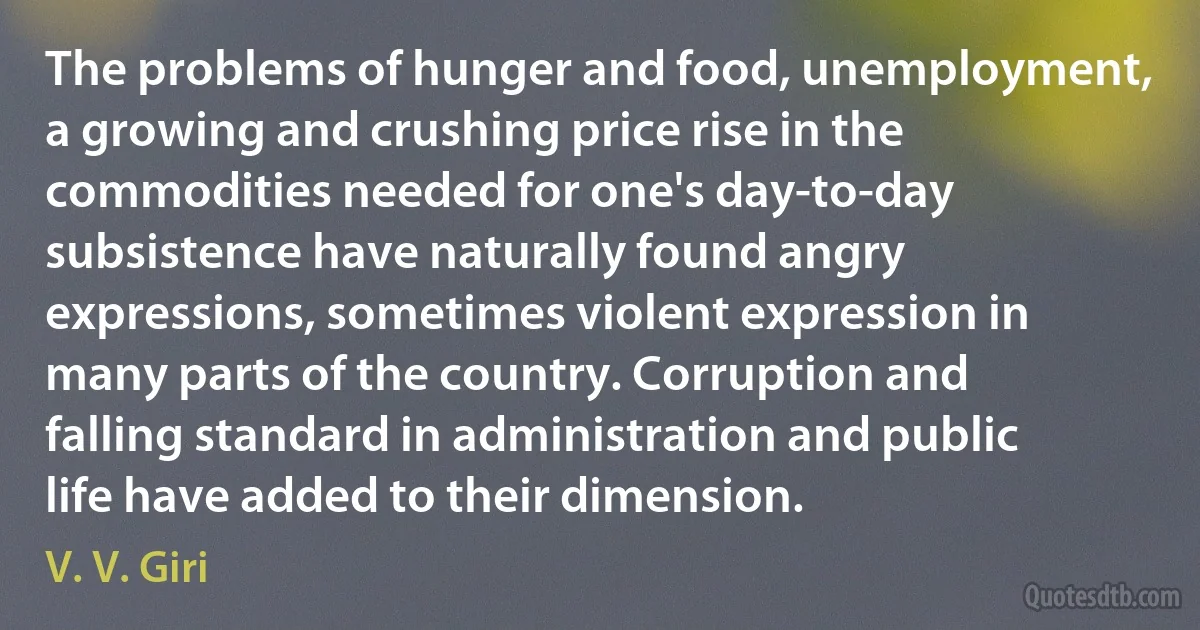 The problems of hunger and food, unemployment, a growing and crushing price rise in the commodities needed for one's day-to-day subsistence have naturally found angry expressions, sometimes violent expression in many parts of the country. Corruption and falling standard in administration and public life have added to their dimension. (V. V. Giri)