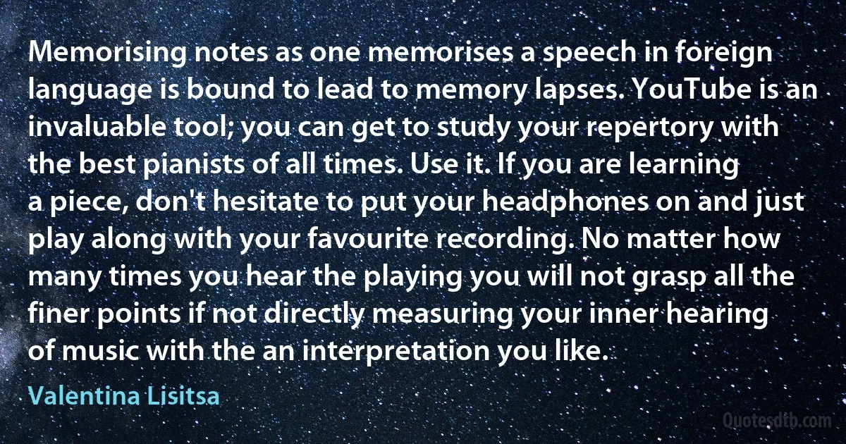 Memorising notes as one memorises a speech in foreign language is bound to lead to memory lapses. YouTube is an invaluable tool; you can get to study your repertory with the best pianists of all times. Use it. If you are learning a piece, don't hesitate to put your headphones on and just play along with your favourite recording. No matter how many times you hear the playing you will not grasp all the finer points if not directly measuring your inner hearing of music with the an interpretation you like. (Valentina Lisitsa)