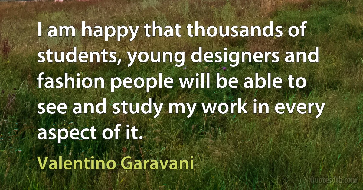 I am happy that thousands of students, young designers and fashion people will be able to see and study my work in every aspect of it. (Valentino Garavani)