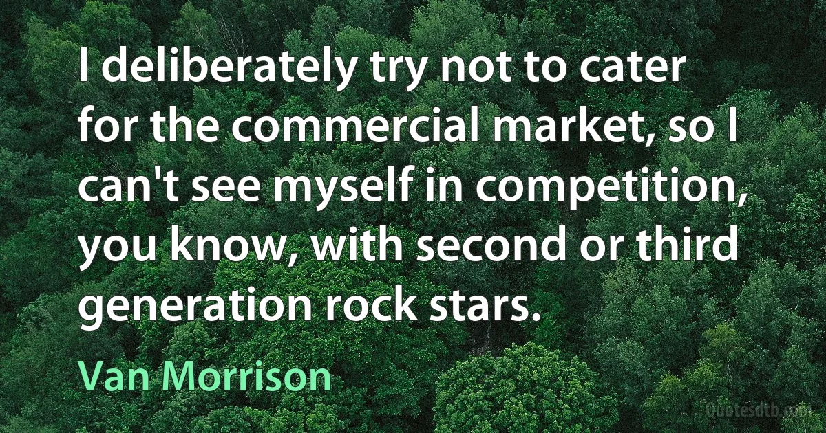 I deliberately try not to cater for the commercial market, so I can't see myself in competition, you know, with second or third generation rock stars. (Van Morrison)