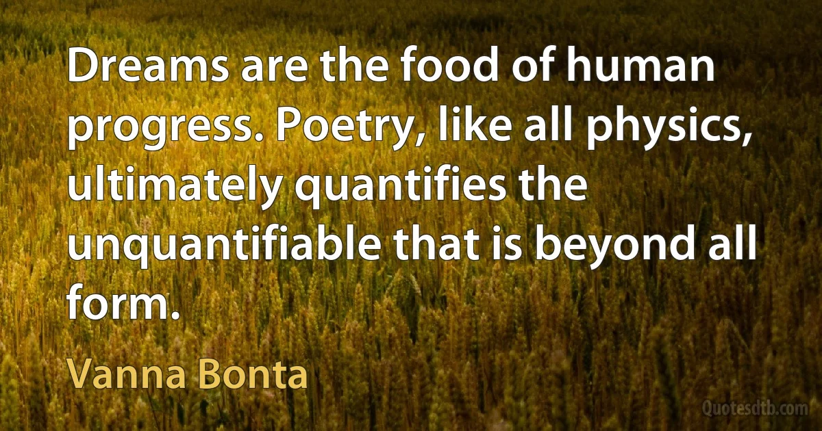 Dreams are the food of human progress. Poetry, like all physics, ultimately quantifies the unquantifiable that is beyond all form. (Vanna Bonta)