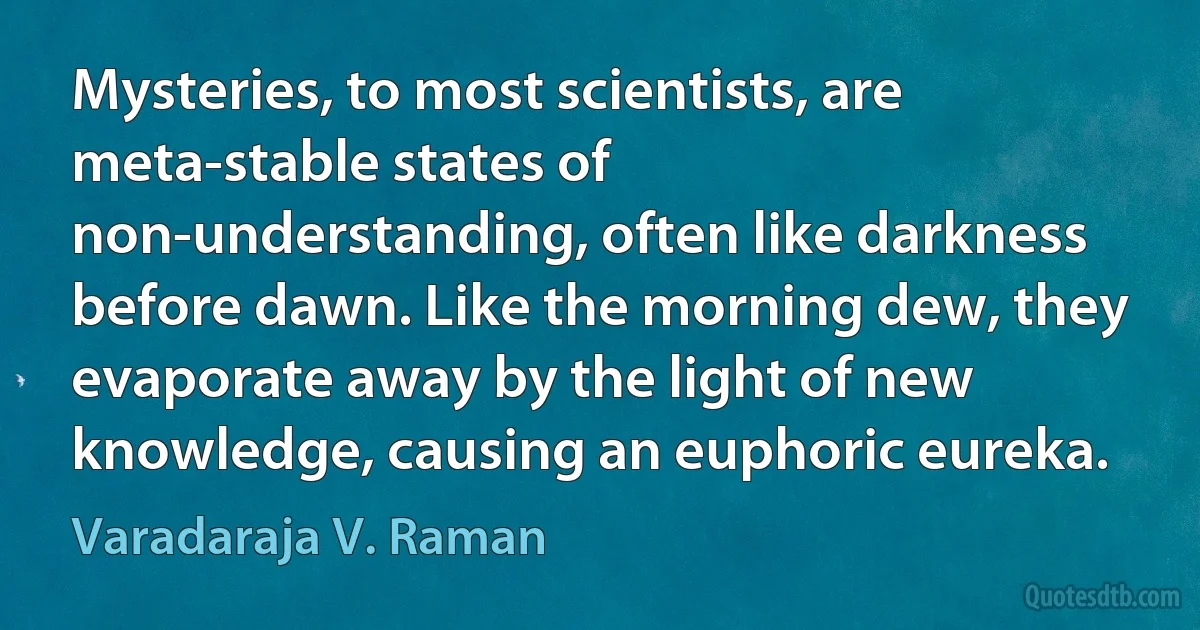 Mysteries, to most scientists, are meta-stable states of non-understanding, often like darkness before dawn. Like the morning dew, they evaporate away by the light of new knowledge, causing an euphoric eureka. (Varadaraja V. Raman)