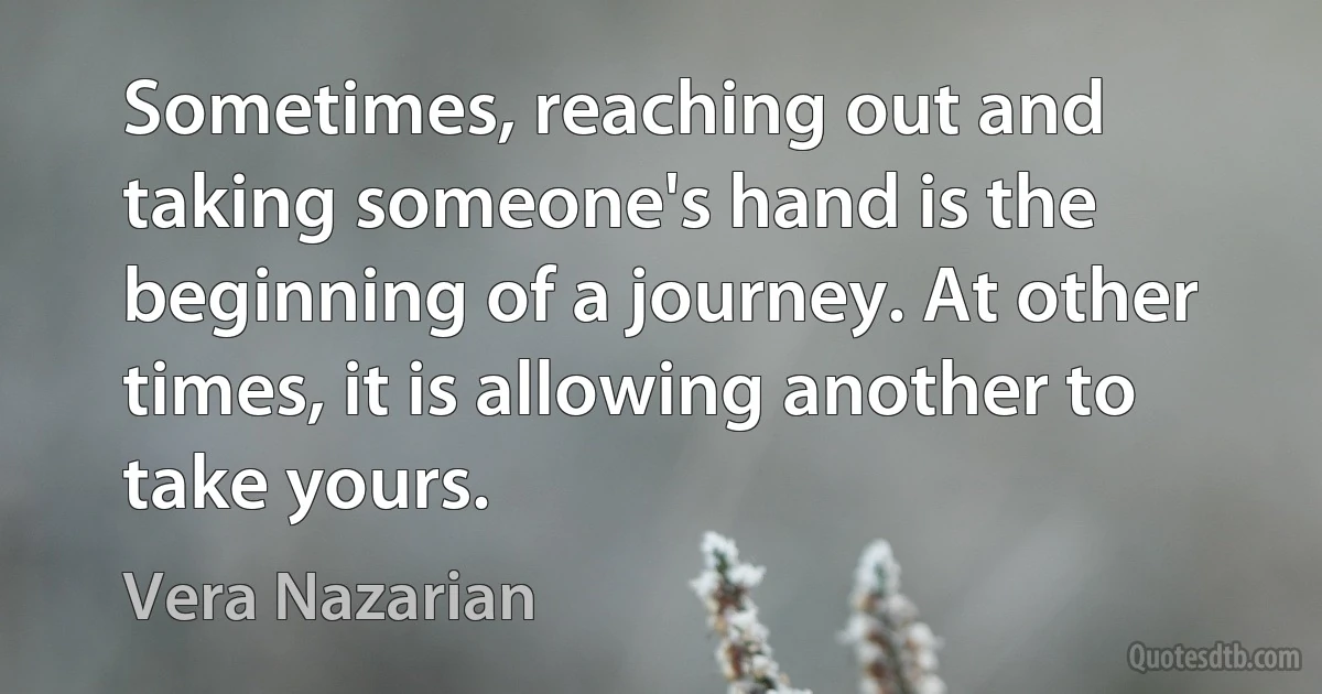 Sometimes, reaching out and taking someone's hand is the beginning of a journey. At other times, it is allowing another to take yours. (Vera Nazarian)