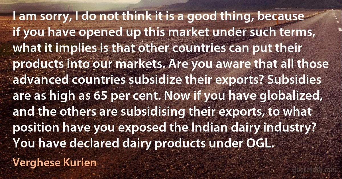 I am sorry, I do not think it is a good thing, because if you have opened up this market under such terms, what it implies is that other countries can put their products into our markets. Are you aware that all those advanced countries subsidize their exports? Subsidies are as high as 65 per cent. Now if you have globalized, and the others are subsidising their exports, to what position have you exposed the Indian dairy industry? You have declared dairy products under OGL. (Verghese Kurien)