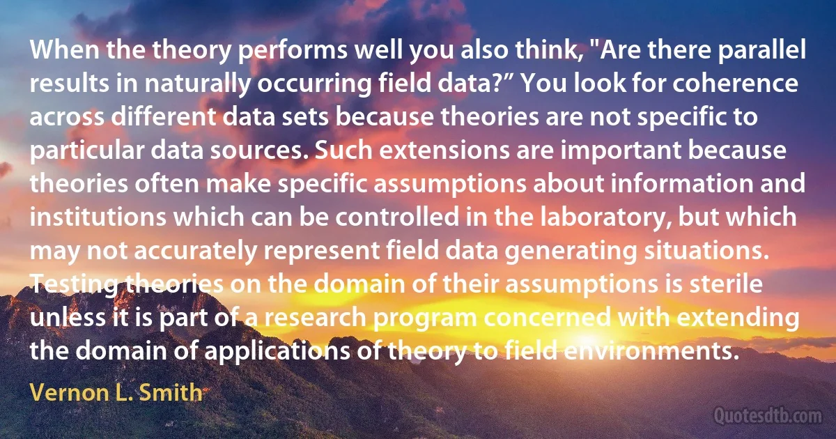 When the theory performs well you also think, "Are there parallel results in naturally occurring field data?” You look for coherence across different data sets because theories are not specific to particular data sources. Such extensions are important because theories often make specific assumptions about information and institutions which can be controlled in the laboratory, but which may not accurately represent field data generating situations. Testing theories on the domain of their assumptions is sterile unless it is part of a research program concerned with extending the domain of applications of theory to field environments. (Vernon L. Smith)