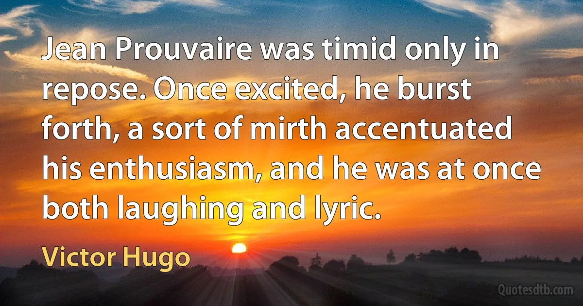 Jean Prouvaire was timid only in repose. Once excited, he burst forth, a sort of mirth accentuated his enthusiasm, and he was at once both laughing and lyric. (Victor Hugo)