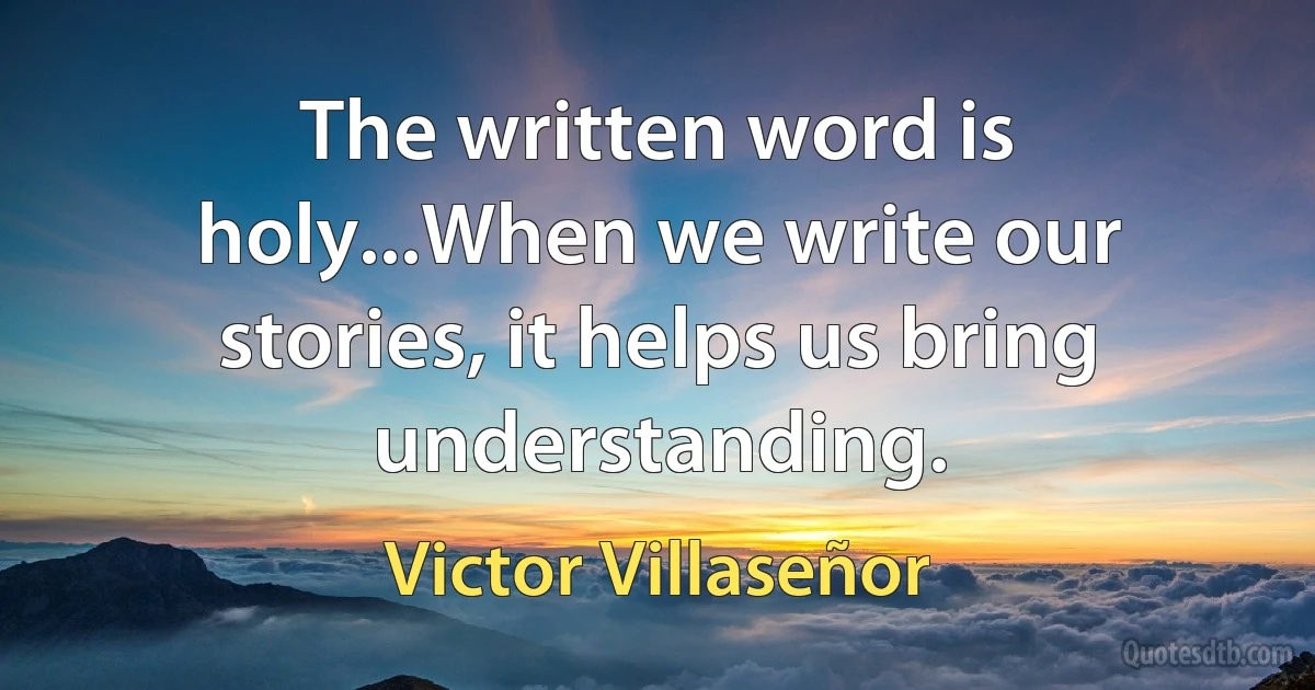 The written word is holy...When we write our stories, it helps us bring understanding. (Victor Villaseñor)