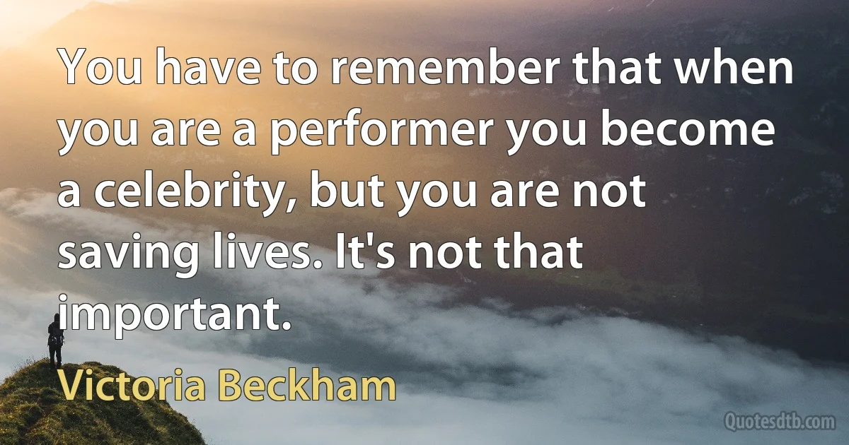 You have to remember that when you are a performer you become a celebrity, but you are not saving lives. It's not that important. (Victoria Beckham)