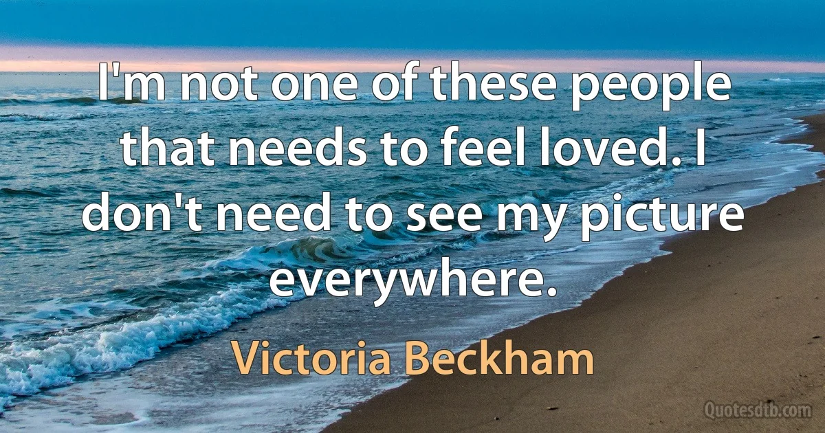 I'm not one of these people that needs to feel loved. I don't need to see my picture everywhere. (Victoria Beckham)