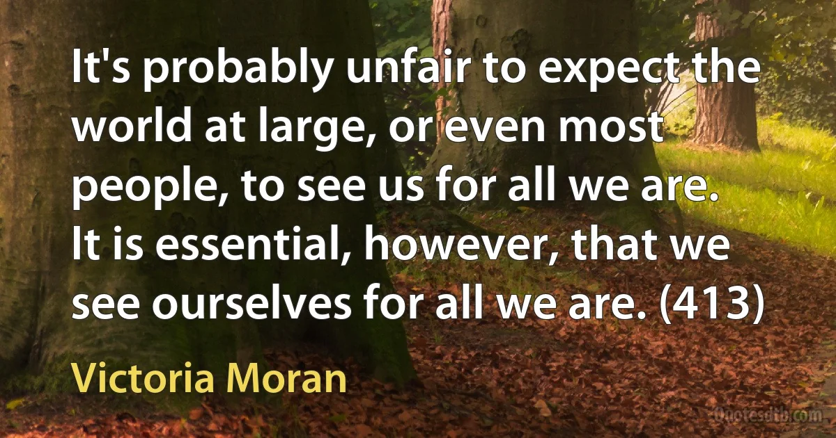 It's probably unfair to expect the world at large, or even most people, to see us for all we are. It is essential, however, that we see ourselves for all we are. (413) (Victoria Moran)