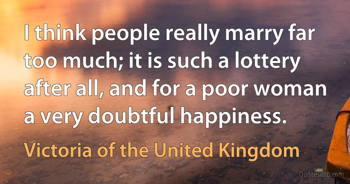 I think people really marry far too much; it is such a lottery after all, and for a poor woman a very doubtful happiness. (Victoria of the United Kingdom)