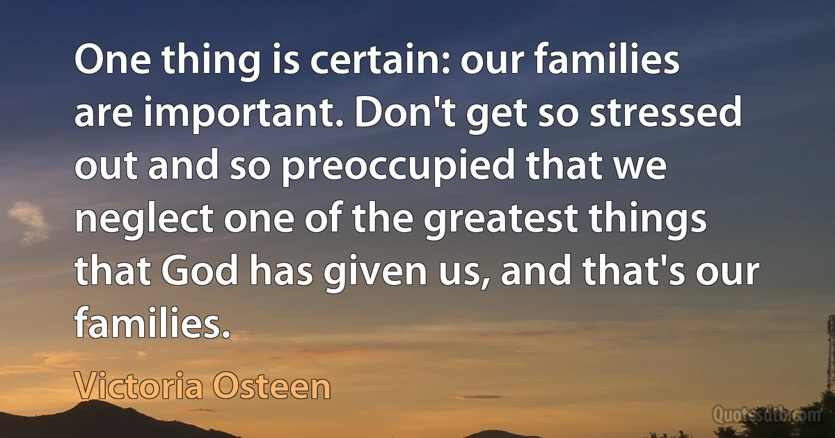 One thing is certain: our families are important. Don't get so stressed out and so preoccupied that we neglect one of the greatest things that God has given us, and that's our families. (Victoria Osteen)