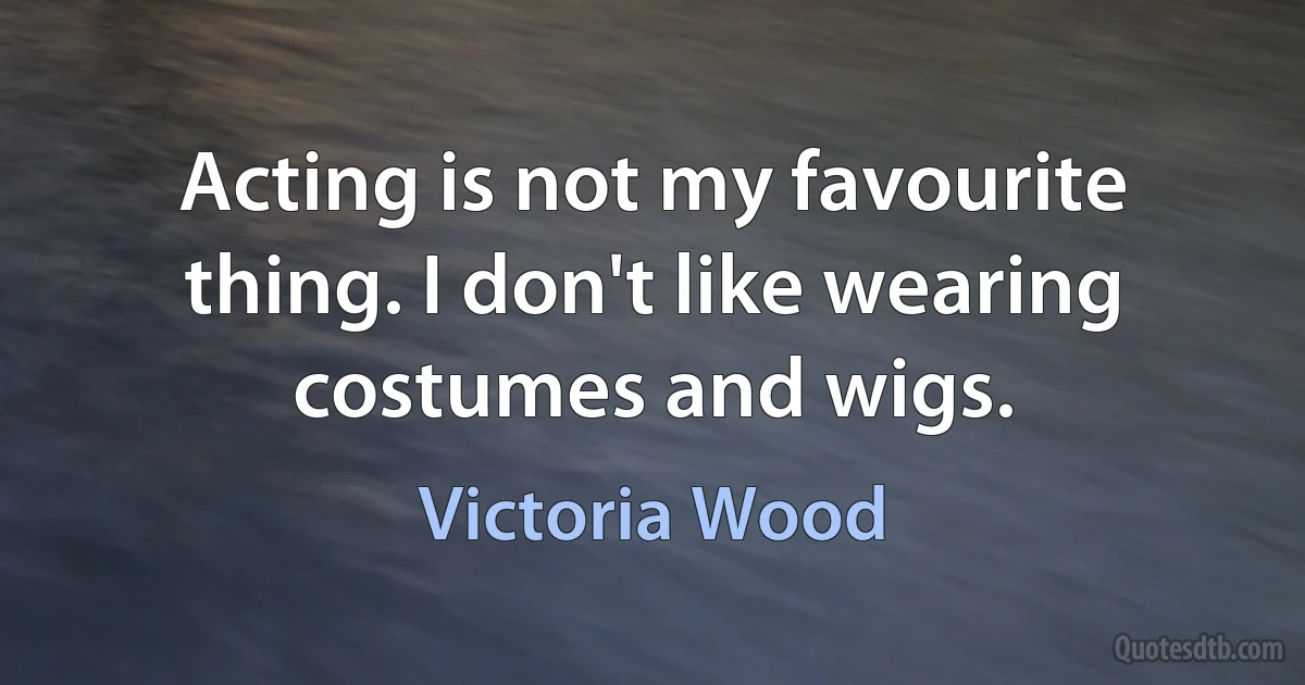 Acting is not my favourite thing. I don't like wearing costumes and wigs. (Victoria Wood)