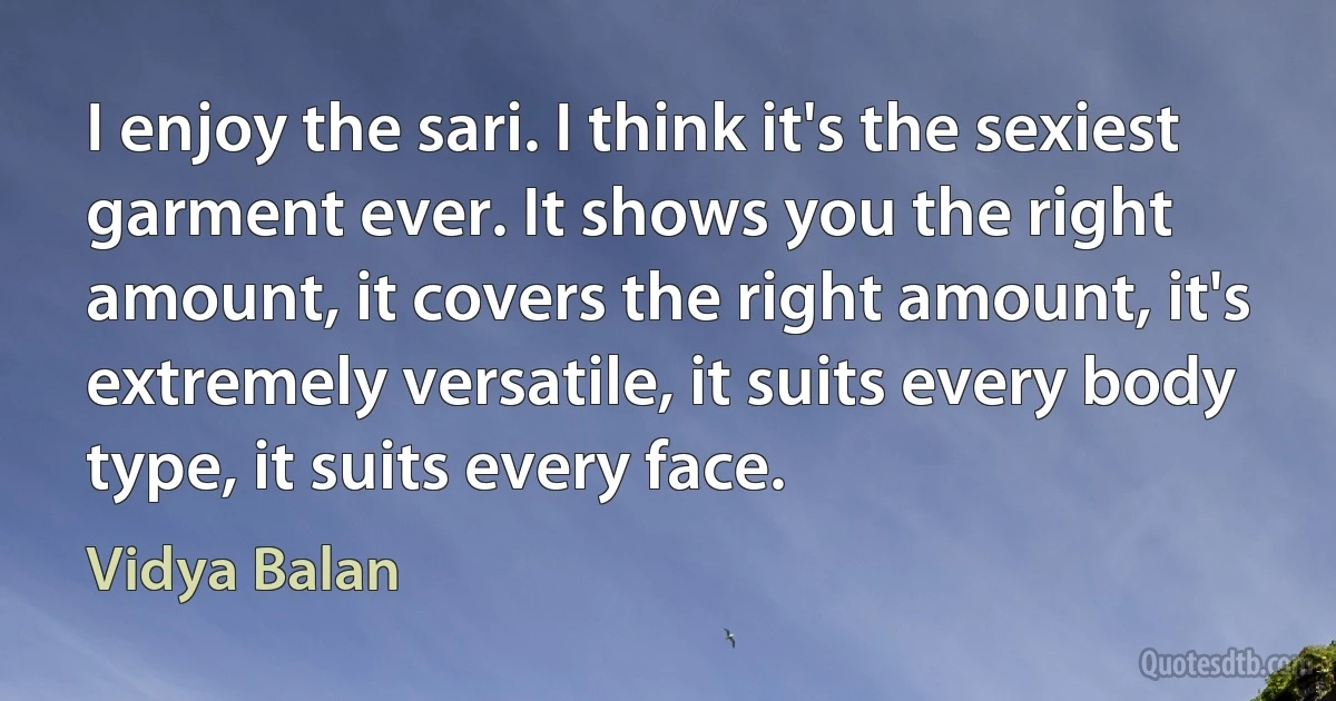 I enjoy the sari. I think it's the sexiest garment ever. It shows you the right amount, it covers the right amount, it's extremely versatile, it suits every body type, it suits every face. (Vidya Balan)