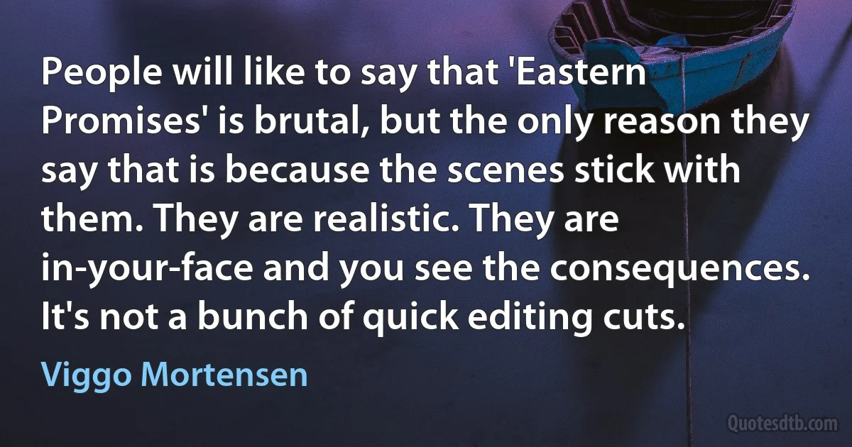 People will like to say that 'Eastern Promises' is brutal, but the only reason they say that is because the scenes stick with them. They are realistic. They are in-your-face and you see the consequences. It's not a bunch of quick editing cuts. (Viggo Mortensen)