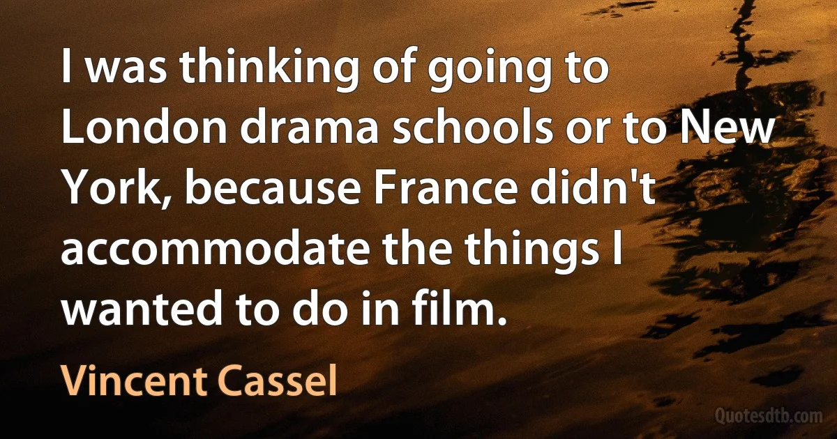 I was thinking of going to London drama schools or to New York, because France didn't accommodate the things I wanted to do in film. (Vincent Cassel)