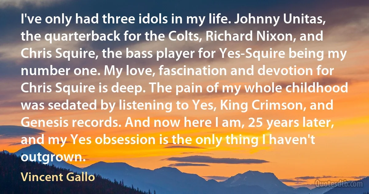 I've only had three idols in my life. Johnny Unitas, the quarterback for the Colts, Richard Nixon, and Chris Squire, the bass player for Yes-Squire being my number one. My love, fascination and devotion for Chris Squire is deep. The pain of my whole childhood was sedated by listening to Yes, King Crimson, and Genesis records. And now here I am, 25 years later, and my Yes obsession is the only thing I haven't outgrown. (Vincent Gallo)