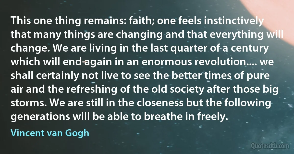 This one thing remains: faith; one feels instinctively that many things are changing and that everything will change. We are living in the last quarter of a century which will end again in an enormous revolution.... we shall certainly not live to see the better times of pure air and the refreshing of the old society after those big storms. We are still in the closeness but the following generations will be able to breathe in freely. (Vincent van Gogh)