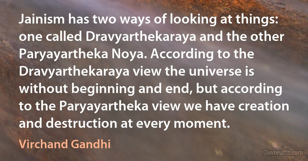 Jainism has two ways of looking at things: one called Dravyarthekaraya and the other Paryayartheka Noya. According to the Dravyarthekaraya view the universe is without beginning and end, but according to the Paryayartheka view we have creation and destruction at every moment. (Virchand Gandhi)