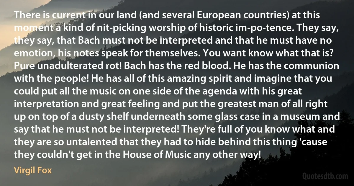 There is current in our land (and several European countries) at this moment a kind of nit-picking worship of historic im-po-tence. They say, they say, that Bach must not be interpreted and that he must have no emotion, his notes speak for themselves. You want know what that is? Pure unadulterated rot! Bach has the red blood. He has the communion with the people! He has all of this amazing spirit and imagine that you could put all the music on one side of the agenda with his great interpretation and great feeling and put the greatest man of all right up on top of a dusty shelf underneath some glass case in a museum and say that he must not be interpreted! They're full of you know what and they are so untalented that they had to hide behind this thing 'cause they couldn't get in the House of Music any other way! (Virgil Fox)