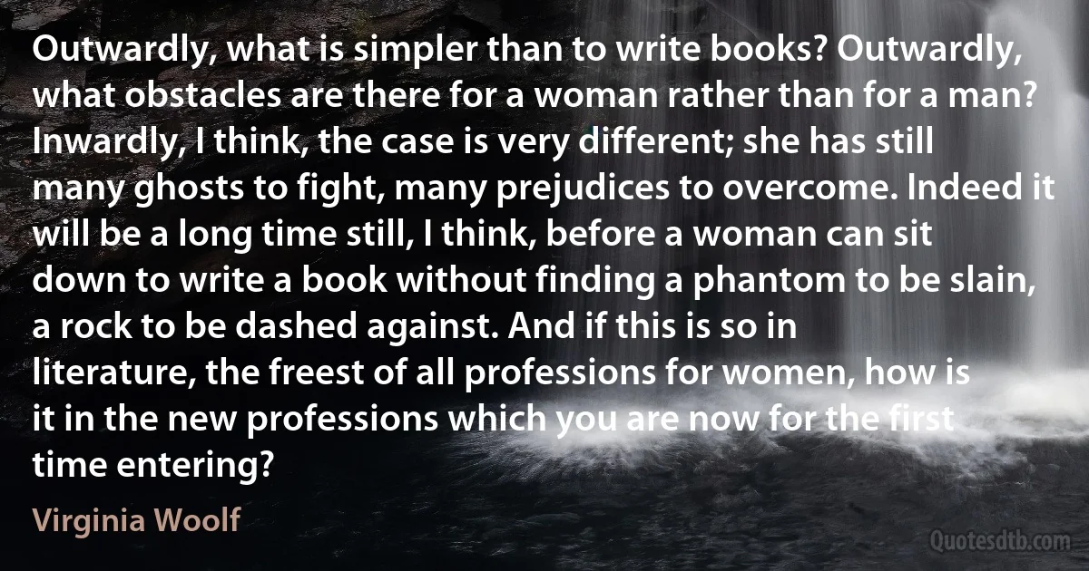 Outwardly, what is simpler than to write books? Outwardly, what obstacles are there for a woman rather than for a man? Inwardly, I think, the case is very different; she has still many ghosts to fight, many prejudices to overcome. Indeed it will be a long time still, I think, before a woman can sit down to write a book without finding a phantom to be slain, a rock to be dashed against. And if this is so in literature, the freest of all professions for women, how is it in the new professions which you are now for the first time entering? (Virginia Woolf)