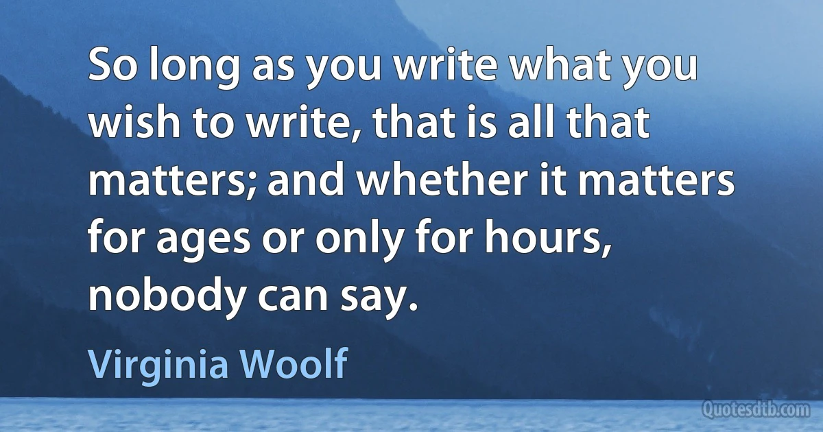 So long as you write what you wish to write, that is all that matters; and whether it matters for ages or only for hours, nobody can say. (Virginia Woolf)