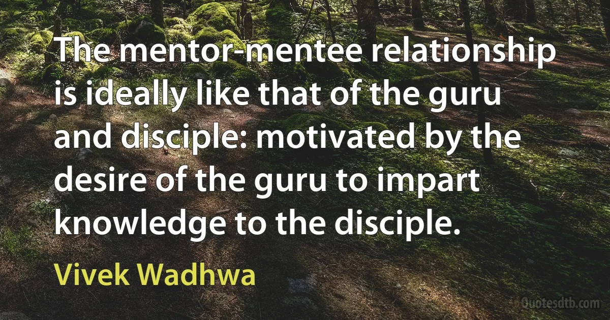 The mentor-mentee relationship is ideally like that of the guru and disciple: motivated by the desire of the guru to impart knowledge to the disciple. (Vivek Wadhwa)