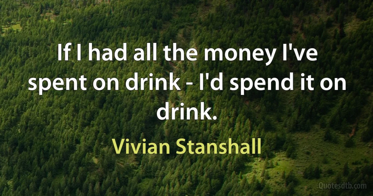 If I had all the money I've spent on drink - I'd spend it on drink. (Vivian Stanshall)