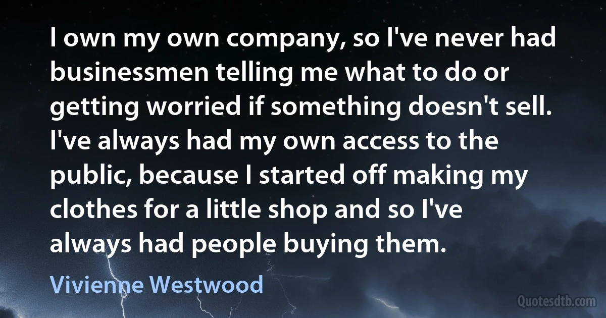 I own my own company, so I've never had businessmen telling me what to do or getting worried if something doesn't sell. I've always had my own access to the public, because I started off making my clothes for a little shop and so I've always had people buying them. (Vivienne Westwood)