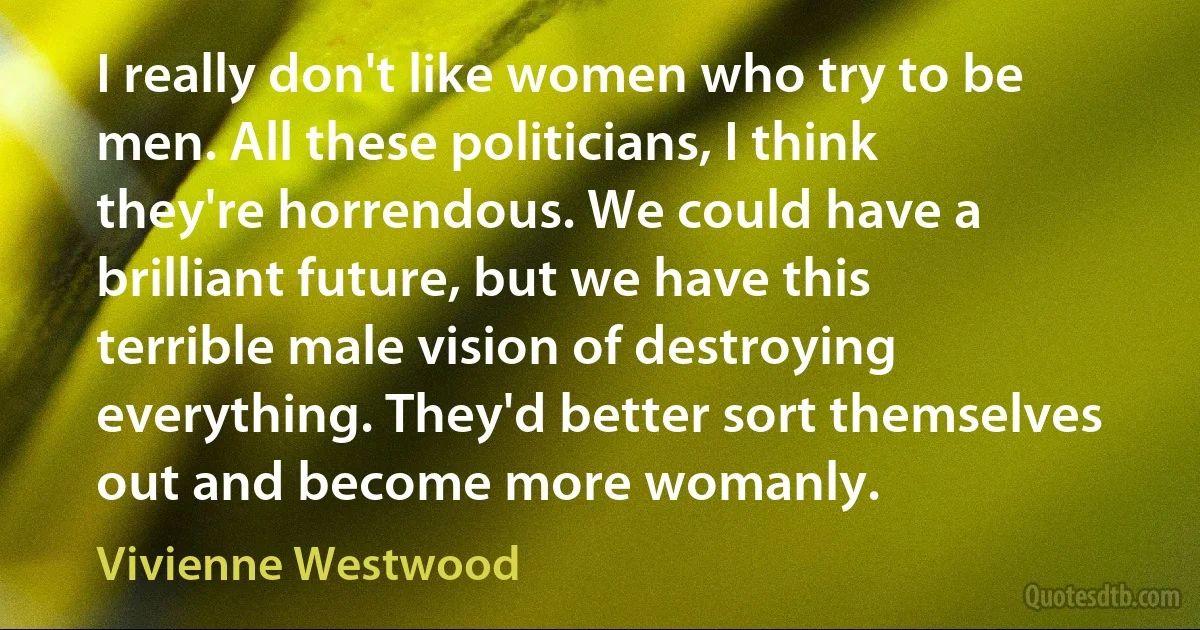 I really don't like women who try to be men. All these politicians, I think they're horrendous. We could have a brilliant future, but we have this terrible male vision of destroying everything. They'd better sort themselves out and become more womanly. (Vivienne Westwood)