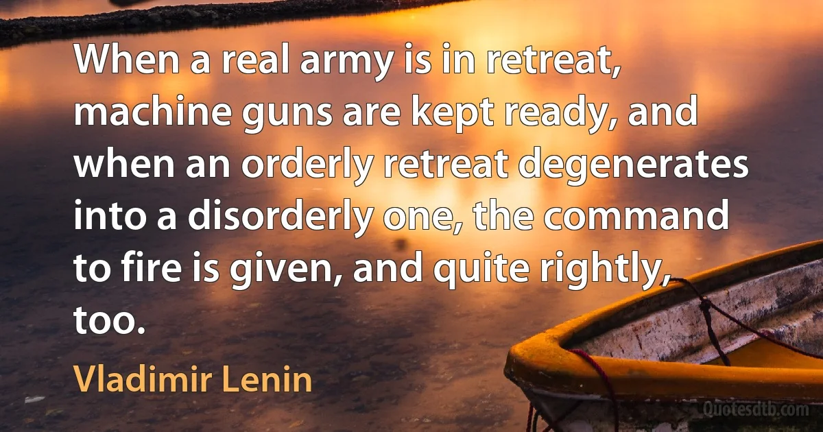 When a real army is in retreat, machine guns are kept ready, and when an orderly retreat degenerates into a disorderly one, the command to fire is given, and quite rightly, too. (Vladimir Lenin)