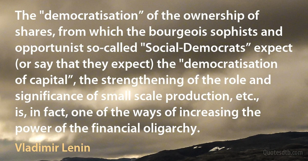 The "democratisation” of the ownership of shares, from which the bourgeois sophists and opportunist so-called "Social-Democrats” expect (or say that they expect) the "democratisation of capital”, the strengthening of the role and significance of small scale production, etc., is, in fact, one of the ways of increasing the power of the financial oligarchy. (Vladimir Lenin)