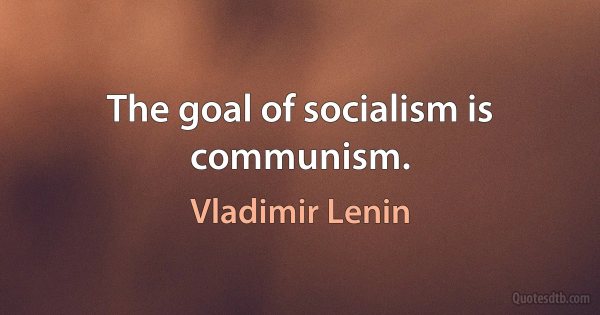 The goal of socialism is communism. (Vladimir Lenin)