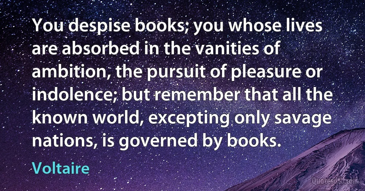 You despise books; you whose lives are absorbed in the vanities of ambition, the pursuit of pleasure or indolence; but remember that all the known world, excepting only savage nations, is governed by books. (Voltaire)