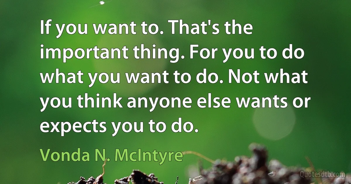 If you want to. That's the important thing. For you to do what you want to do. Not what you think anyone else wants or expects you to do. (Vonda N. McIntyre)