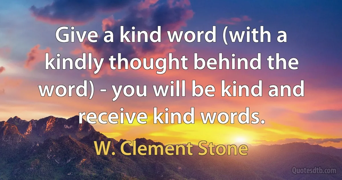 Give a kind word (with a kindly thought behind the word) - you will be kind and receive kind words. (W. Clement Stone)