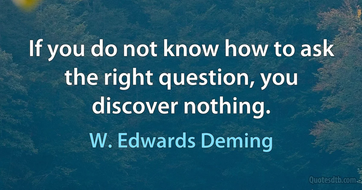 If you do not know how to ask the right question, you discover nothing. (W. Edwards Deming)