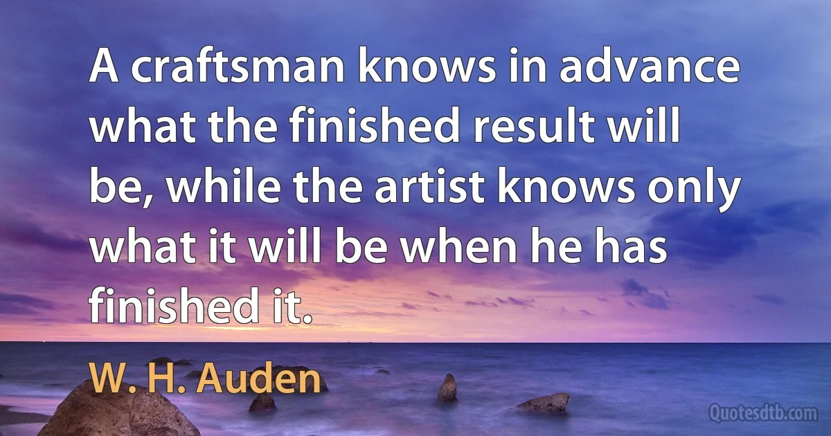 A craftsman knows in advance what the finished result will be, while the artist knows only what it will be when he has finished it. (W. H. Auden)