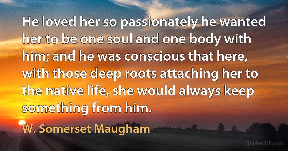 He loved her so passionately he wanted her to be one soul and one body with him; and he was conscious that here, with those deep roots attaching her to the native life, she would always keep something from him. (W. Somerset Maugham)