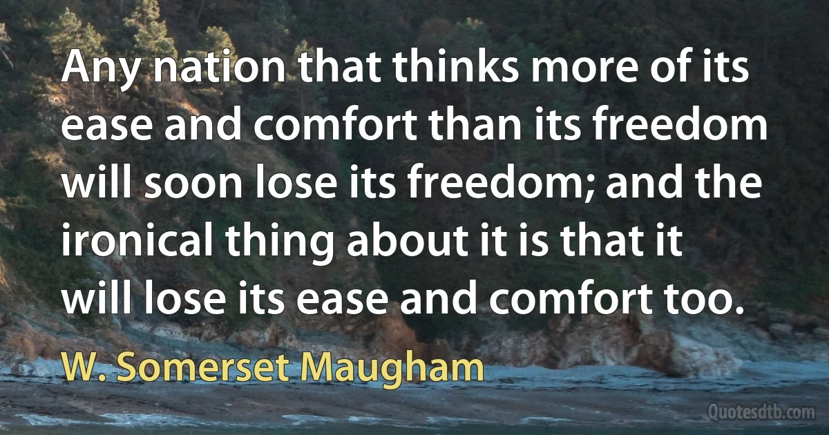 Any nation that thinks more of its ease and comfort than its freedom will soon lose its freedom; and the ironical thing about it is that it will lose its ease and comfort too. (W. Somerset Maugham)