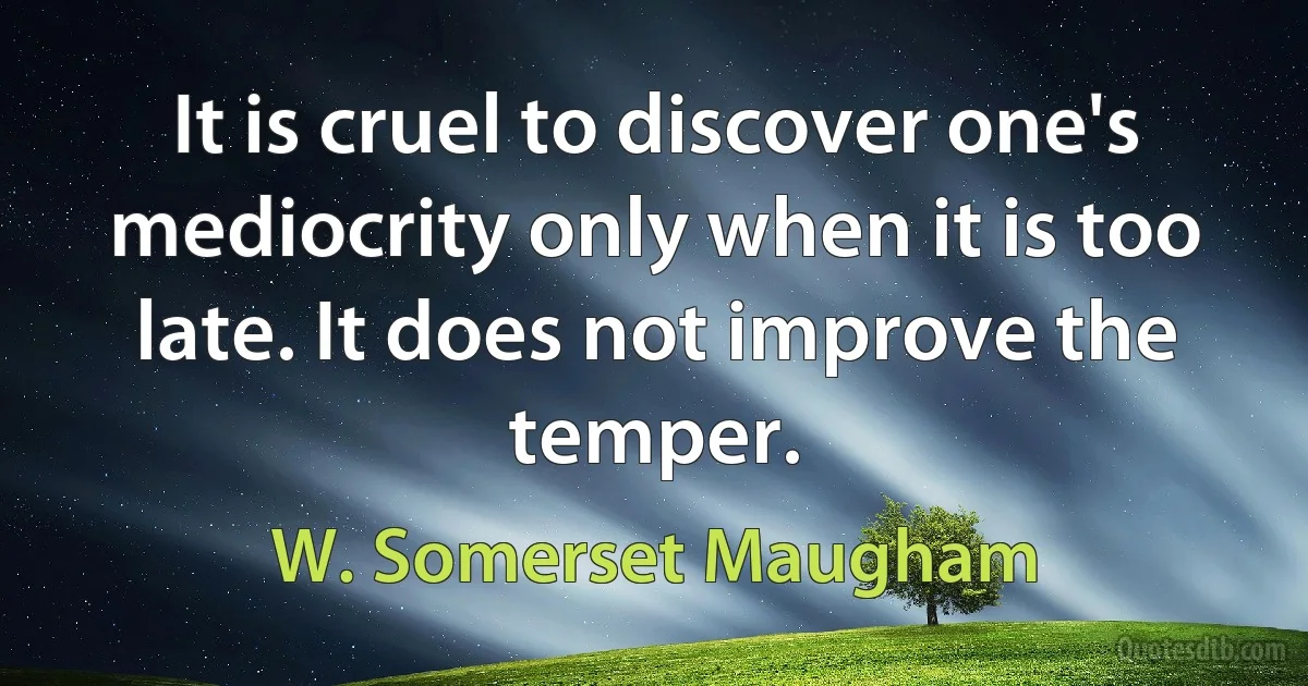 It is cruel to discover one's mediocrity only when it is too late. It does not improve the temper. (W. Somerset Maugham)